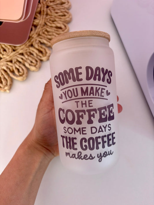 Some Days You Make the Coffee, Some Days the Coffee Makes You 16oz Glass Cup