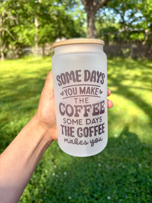 Some Days You Make the Coffee, Some Days the Coffee Makes You 16oz Glass Cup